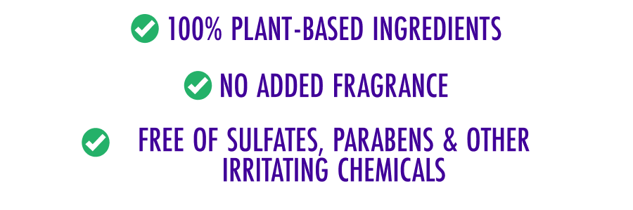 100% plant-based ingredients - No added fragrance - Free of sulfates, parabens & other irritating chemicals