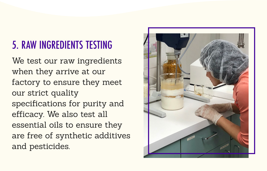 5. Raw Ingredients Testing - We test our raw ingredients when they arrive at our factory to ensure they meet our strict quality specifications for purity and efficacy. We also test all essential oils to ensure they are free of synthetic additives and pesticides.