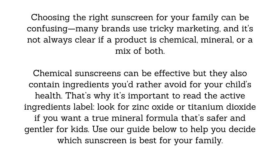 Choosing the right sunscreen for your family can be confusing—many brands use tricky marketing, and it's not always clear if a product is chemical, mineral, or a mix of both.    Chemical sunscreens can be effective but they also contain ingredients you'd rather avoid for your child’s health. That’s why it’s important to read the active ingredients label: look for zinc oxide or titanium dioxide if you want a true mineral formula that’s safer and gentler for kids. Use our guide below to help you decide which sunscreen is best for your family.