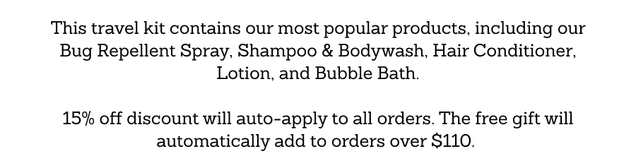 This travel kit contains our most popular products, including our Bug Repellent Spray, Shampoo & Bodywash, Hair Conditioner, Lotion, and Bubble Bath. 15% off discount will auto-apply to all orders. The free gift will automatically add to orders over $110. 