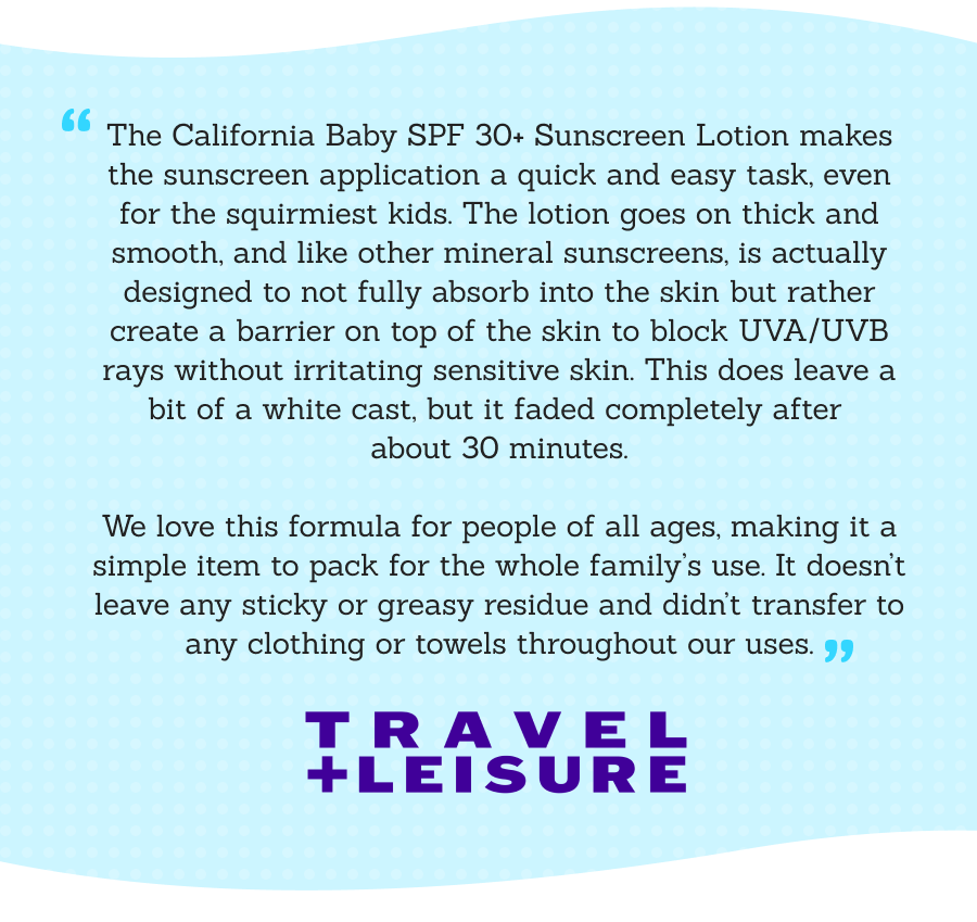 “The California Baby SPF 30+ Sunscreen Lotion makes the sunscreen application a quick and easy task, even for the squirmiest kids. The lotion goes on thick and smooth, and like other mineral sunscreens, is actually designed to not fully absorb into the skin but rather create a barrier on top of the skin to block UVA/UVB rays without irritating sensitive skin. This does leave a bit of a white cast, but it faded completely after about 30 minutes.  We love this formula for people of all ages, making it a simple item to pack for the whole family’s use. It doesn’t leave any sticky or greasy residue and didn’t transfer to any clothing or towels throughout our uses.” - Travel + Leisure