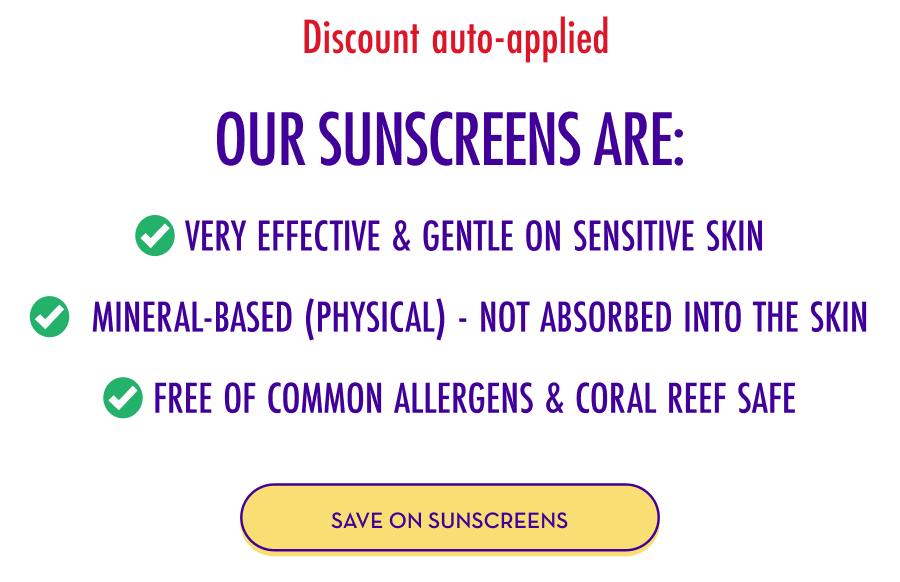Discount auto-applied - Our Sunscreens Are: ✅ Very effective & gentle on sensitive skin ✅ Mineral-based (physical) - not absorbed into the skin ✅ Free of common allergens & coral reef safe - SAVE ON SUNSCREENS