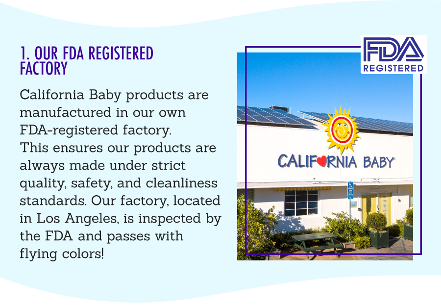1. Our FDA Registered Facility - California Baby products are manufactured in our own FDA-registered factory. This ensures our products are always made under strict quality, safety, and cleanliness standards. Our factory, located in Los Angeles, is inspected by the FDA and passes with flying colors!
