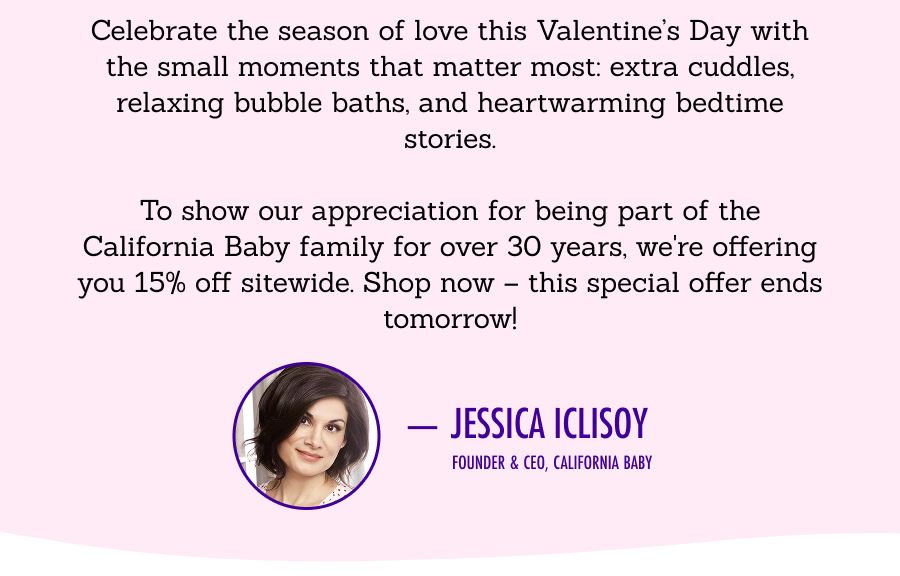 Celebrate the season of love this Valentine’s Day with the small moments that matter most: extra cuddles, relaxing bubble baths, and heartwarming bedtime stories.  To show our appreciation for being part of the California Baby family for over 30 years, we're offering you 15% off sitewide. Shop now – this special offer ends tomorrow! Jessica Iclisoy, Founder & CEO, California Baby