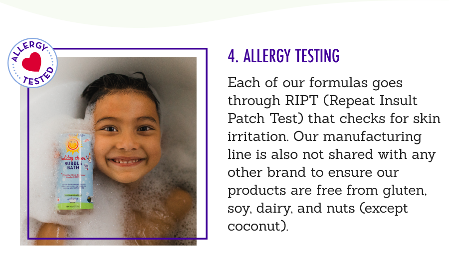4. Allergy Testing - Each of our formulas goes through RIPT (Repeat Insult Patch Test) that checks for skin irritation. Our manufacturing line is also not shared with any other brand to ensure our products are free from gluten, soy, dairy, and nuts (except coconut). 