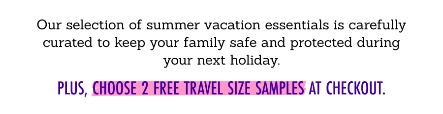 Our selection of summer vacation essentials is carefully curated to keep your family safe and protected during your next holiday.  Plus, choose 2 FREE travel size samples at checkout.