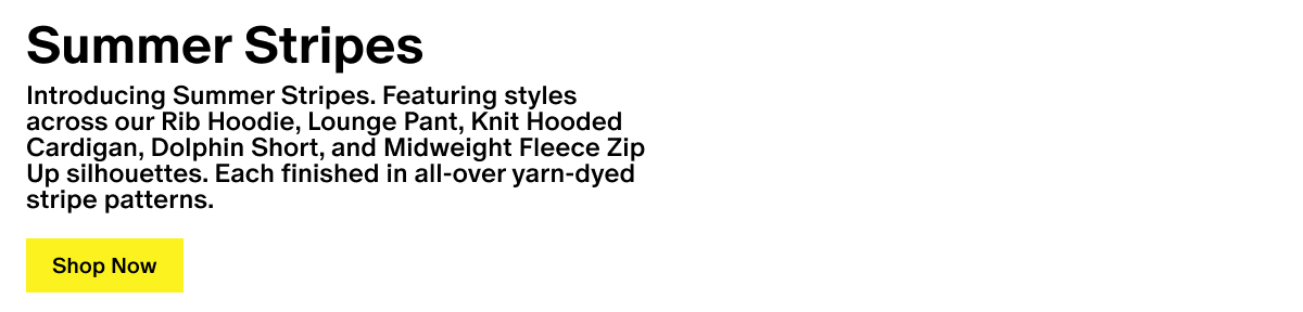 Summer Stripes - Introducing Summer Stripes. Featuring styles across our Rib Hoodie, Lounge Pant, Knit Hooded Cardigan, Dolphin Short, and Midweight Fleece Zip Up silhouettes. Each finished in all-over yarn-dyed stripe patterns.