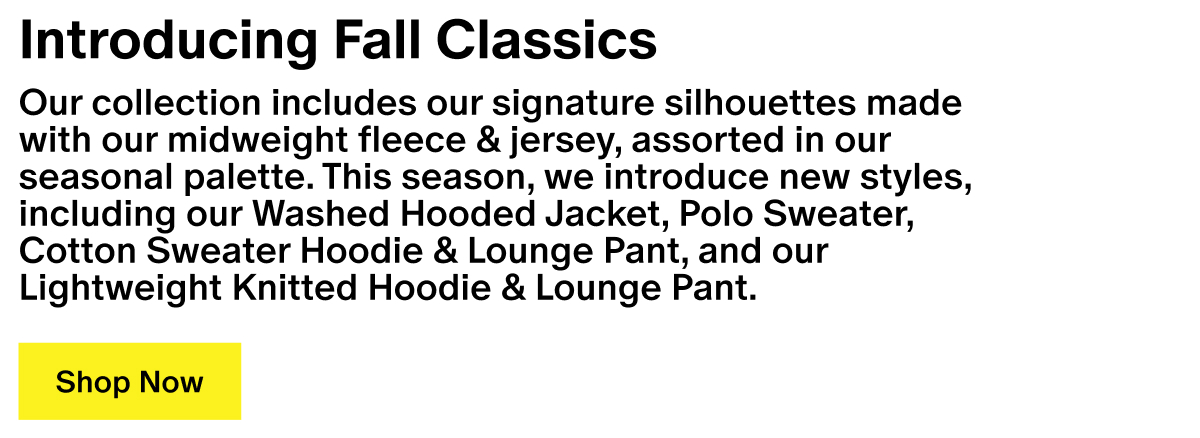 Introducing Fall Classics - Our collection includes our signature silhouettes made with our midweight fleece & jersey, assorted in our seasonal palette. This season, we introduce new styles, including our Washed Hooded Jacket, Polo Sweater, Cotton Sweater Hoodie & Lounge Pant, and our Lightweight Knitted Hoodie & Lounge Pant. Introducing Fall Classics - Our collection includes our signature silhouettes made with our midweight fleece & jersey, assorted in our seasonal palette. This season, we introduce new styles, including our Washed Hooded Jacket, Polo Sweater, Cotton Sweater Hoodie & Lounge Pant, and our Lightweight Knitted Hoodie & Lounge Pant.
