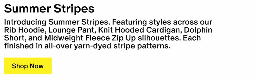Summer Stripes - Introducing Summer Stripes. Featuring styles across our Rib Hoodie, Lounge Pant, Knit Hooded Cardigan, Dolphin Short, and Midweight Fleece Zip Up silhouettes. Each finished in all-over yarn-dyed stripe patterns.