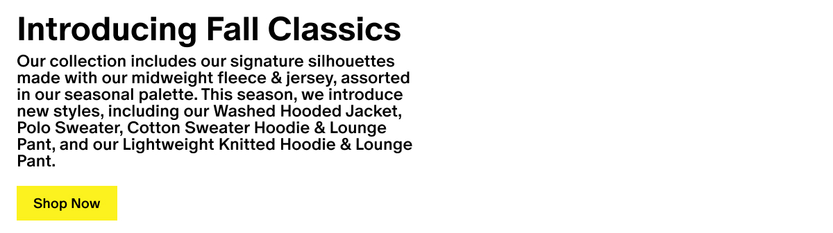 Introducing Fall Classics - Our collection includes our signature silhouettes made with our midweight fleece & jersey, assorted in our seasonal palette. This season, we introduce new styles, including our Washed Hooded Jacket, Polo Sweater, Cotton Sweater Hoodie & Lounge Pant, and our Lightweight Knitted Hoodie & Lounge Pant.