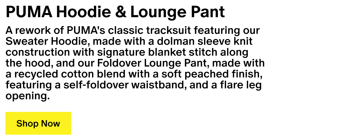 PUMA Hoodie & Lounge Pant - A rework of PUMA's classic tracksuit featuring our Sweater Hoodie, made with a dolman sleeve knit construction with signature blanket stitch along the hood, and our Foldover Lounge Pant, made with a recycled cotton blend with a soft peached finish, featuring a self-foldover waistband, and a flare leg opening. PUMA Hoodie & Lounge Pant - A rework of PUMA's classic tracksuit featuring our Sweater Hoodie, made with a dolman sleeve knit construction with signature blanket stitch along the hood, and our Foldover Lounge Pant, made with a recycled cotton blend with a soft peached finish, featuring a self-foldover waistband, and a flare leg opening.