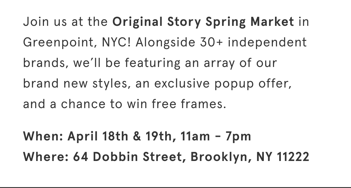 Join us at the Original Story Spring Market in Greenpoint, NYC! Alongside 30+ independent brands, we’ll be featuring an array of our brand new styles, an exclusive popup offer, and a chance to win free frames.