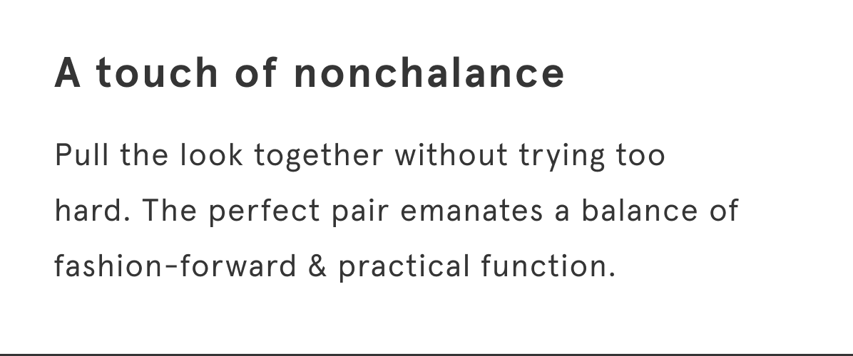 Pull the look together without trying too hard. The perfect pair emanates a balance of fashion-forward & practical function.