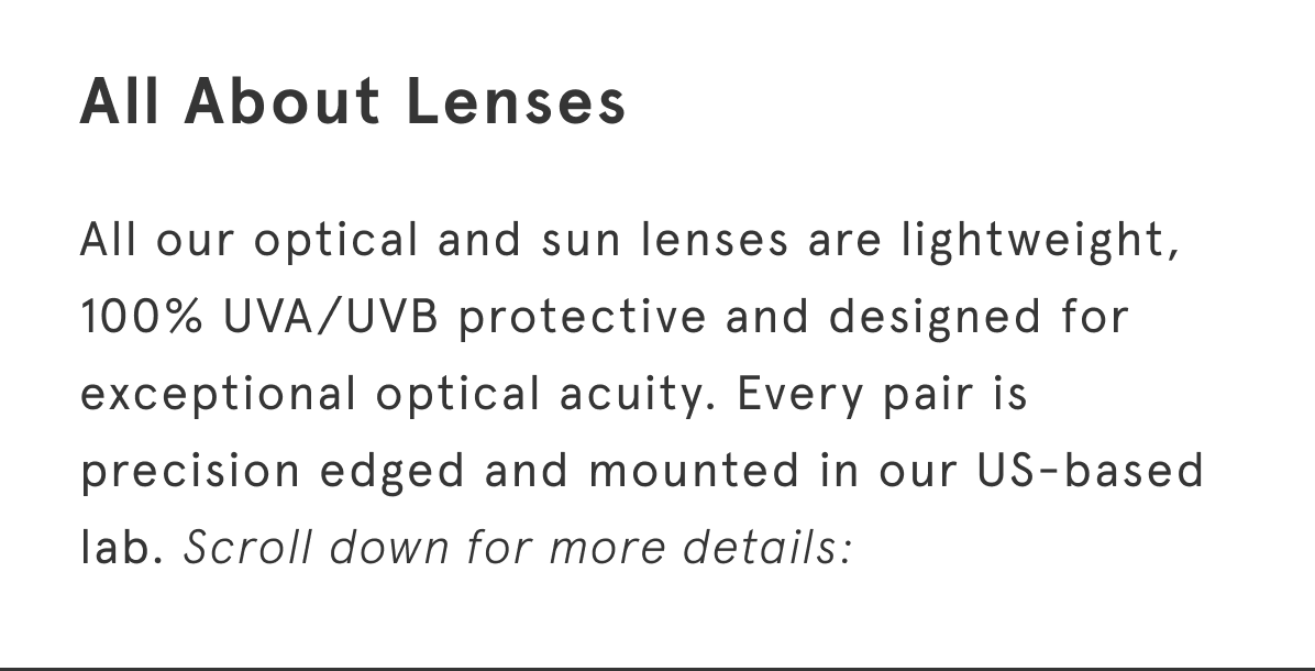 All our optical and sun lenses are lightweight, 100% UVA/UVB protective and designed for exceptional optical acuity. Every pair is precision edged and mounted in our US-based lab. Scroll down for more details: 
