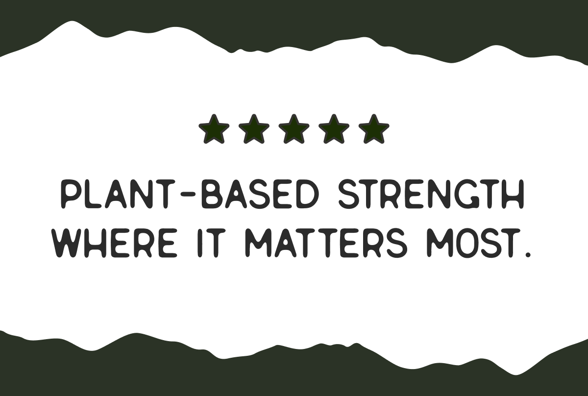 Plant-based strength where it matters most.