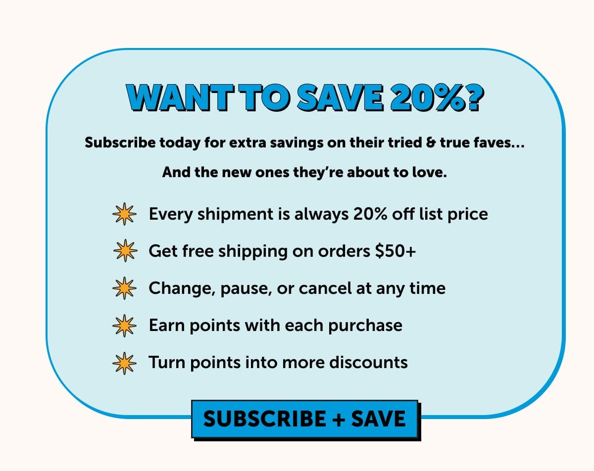 Want to save 20%?  Subscribe today for extra savings on their tried & true faves…  And the new ones they’re about to love.  -Every shipment is always 20% off list price -Get free shipping on orders $50+ -Change, pause, or cancel at any time  -Earn points with each purchase  -Turn points in to more discounts   Subscribe & save