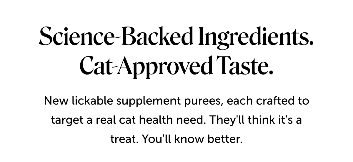 Science-backed ingredients. Cat-approved taste. | New lickable supplement purees, each crafted to target a real cat health need. They'll think it's a treat. You'll know better.