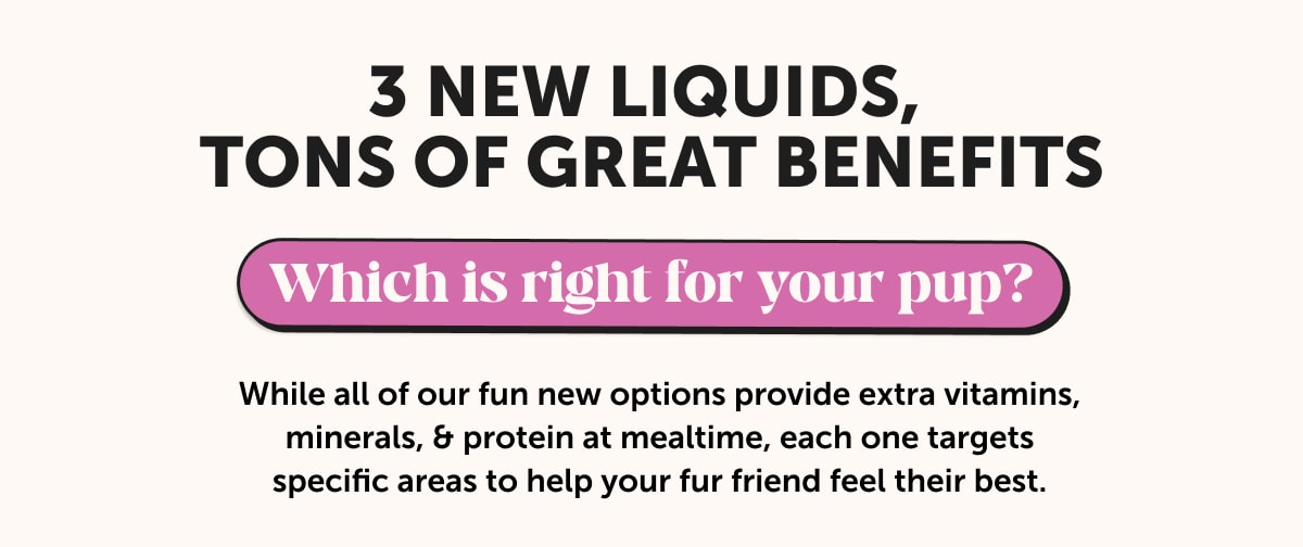 3 new liquids, tons of great benefits. Which is right for your pup? While all of our fun new options provide extra vitamins, minerals, & protein at mealtime, each one targets specific areas to help your fur friend feel their best.