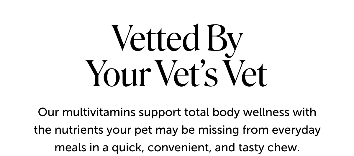 Vetted by your vet’s vet | Our multivitamins support total body wellness with the nutrients your pet may be missing from everyday meals in a quick, convenient, and tasty chew.