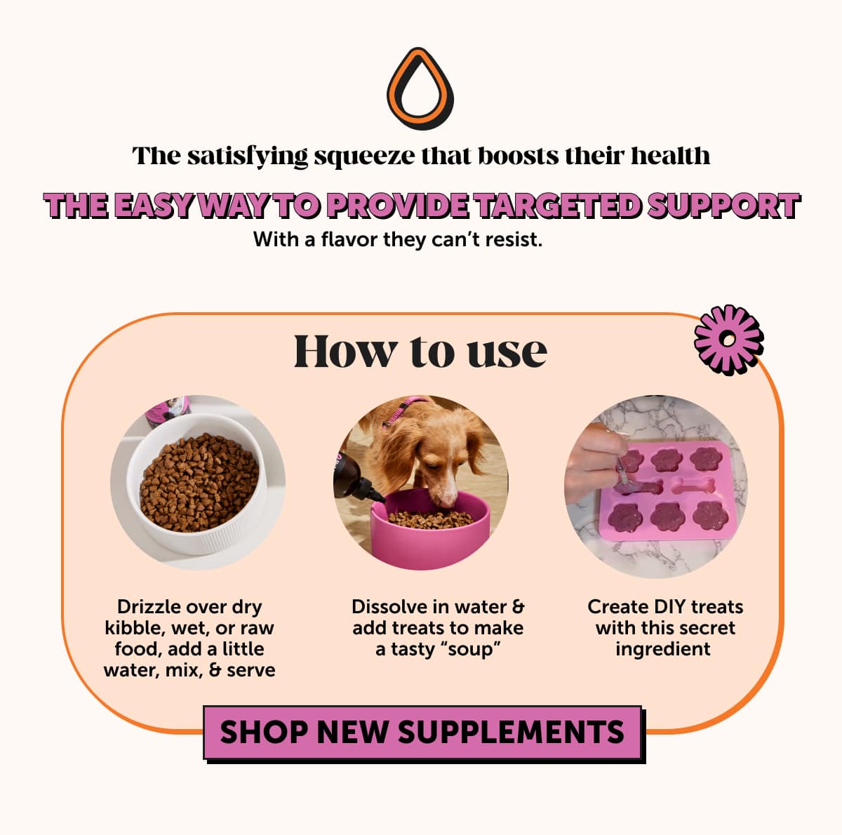 The satisfying squeeze that boosts their health   The easy way to provide targeted support   With a flavor they can’t resist.   Here’s how your fur friend can enjoy their new supplement:  -Drizzle over dry kibble, wet, or raw food, add a little water, mix, & serve -Dissolve in water & add treats to make a tasty “soup”   -Create DIY treats with this secret ingredient    Shop new supplements 