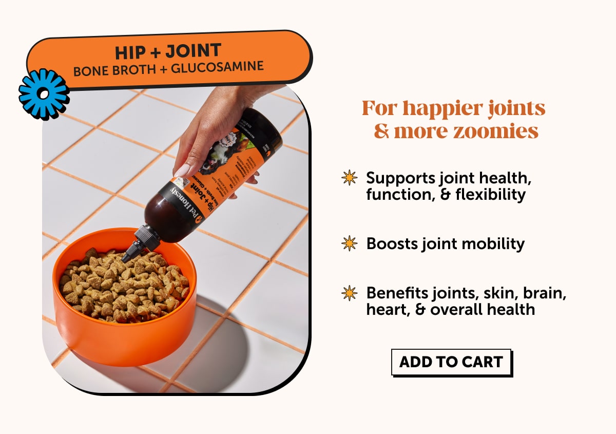 Hip + Joint  Bone Broth + Glucosamine  For happier joints & more zoomies  -Supports joint health, function, & flexibility   -Boosts joint mobility   -Benefits joints, skin, brain, heart, & overall health 