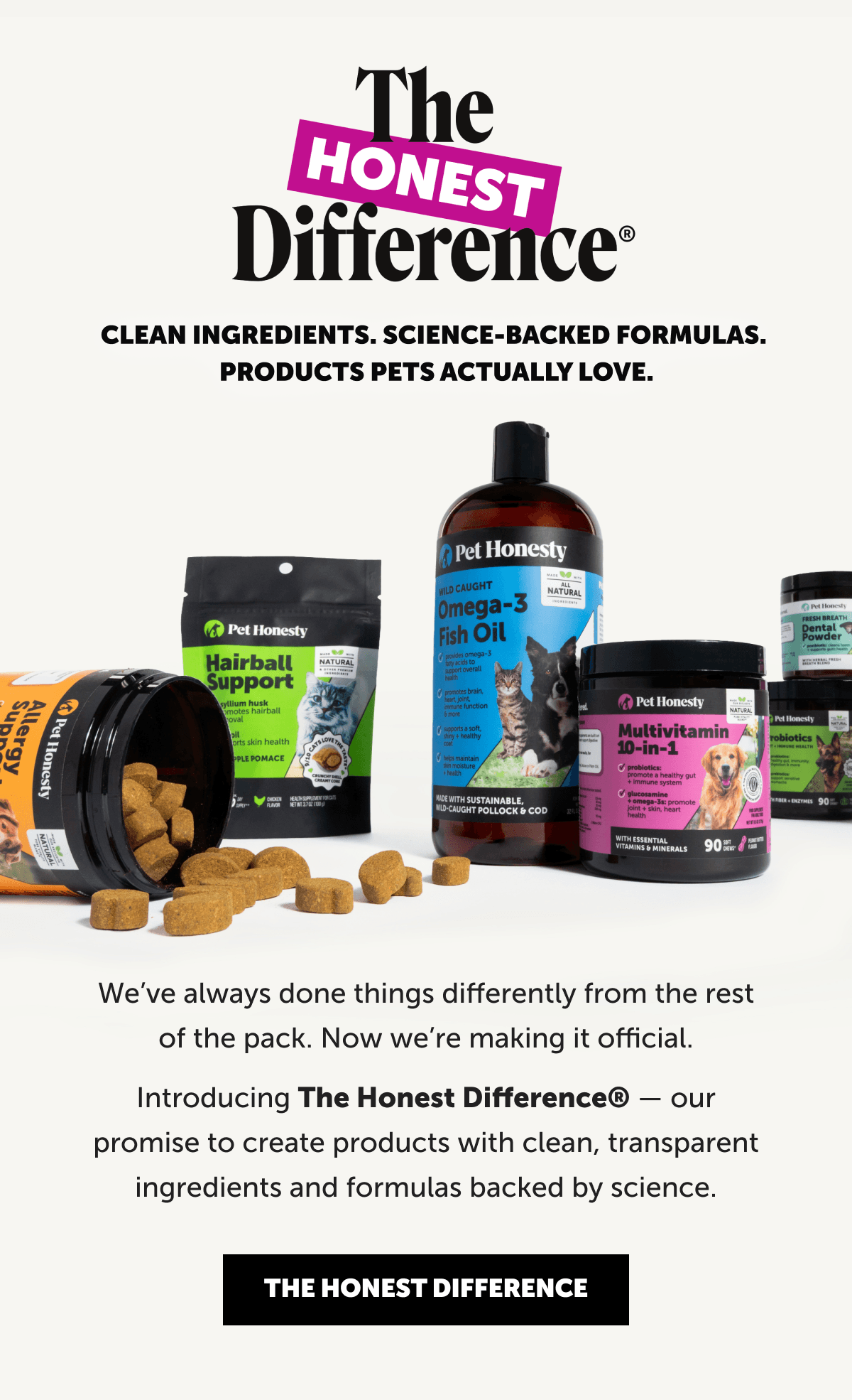 The Honest Difference | CLEAN INGREDIENTS. SCIENCE-BACKED FORMULAS. PRODUCTS PETS ACTUALLY LOVE. | We’ve always done things differently from the rest of the pack. Now we’re making it official. Introducing The Honest Difference® — our promise to create products with clean, transparent ingredients and formulas backed by science.