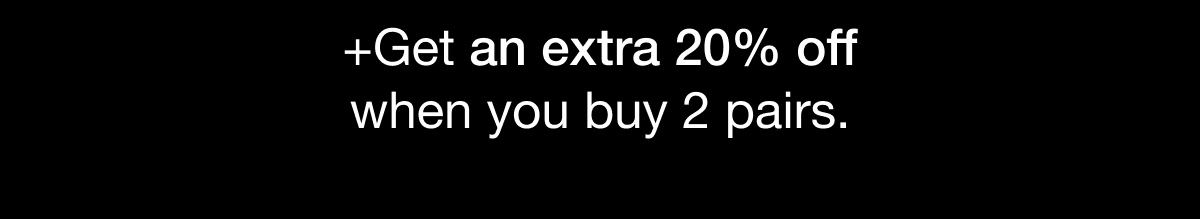 GET AN EXTRA 20% OFF WHEN YOU BUY 2 PAIRS