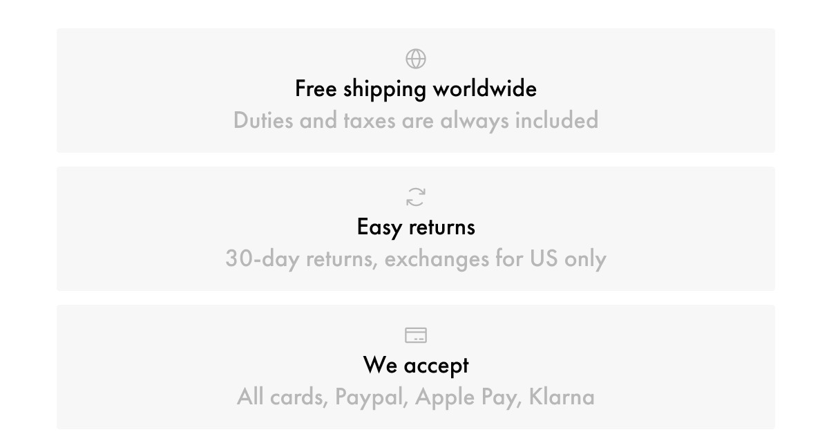 Free shipping worldwide Duties and taxes are always included Easy returns 30-day returns, exchanges for US only We accept All cards, Paypal, Apple Pay, Klarna
