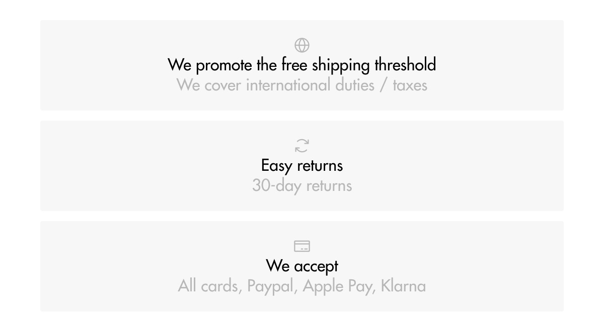 We promote the free shipping threshold We cover international duties / taxes Easy returns 30-day returns We accept All cards, Paypal, Apple Pay, Klarna