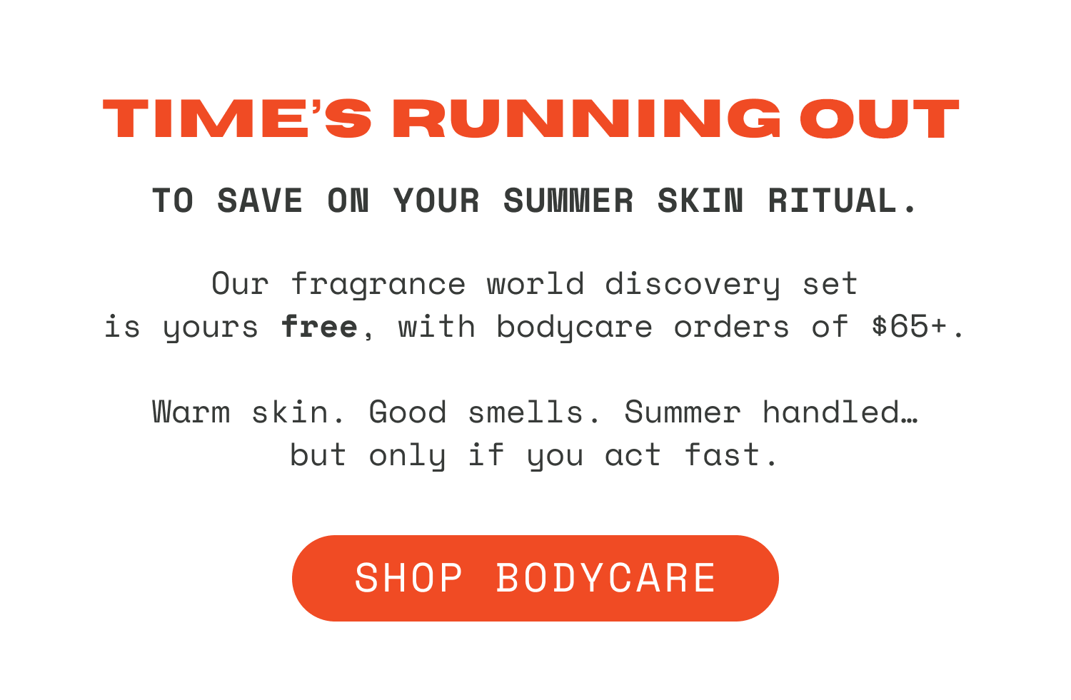 Time’s running out to save on your summer skin ritual. Our fragrance world discovery set is yours free, with a bodycare purchase of $65+. Warm skin. Good smells. Summer handled…but only if you act fast.