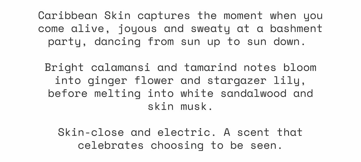 Caribbean Skin captures the moment when you come alive, joyous and sweaty at a bashment party, dancing from sun up to sun down.&nbsp;  Bright calamansi and tamarind notes bloom into ginger flower and stargazer lily, before melting into white sandalwood and skin musk.  Skin-close and electric. A scent that celebrates choosing to be seen.