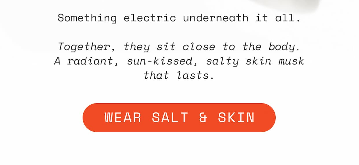 Something electric underneath it all.  Together, they sit close to the body. A radiant, sun-kissed, salty skin musk that lasts.