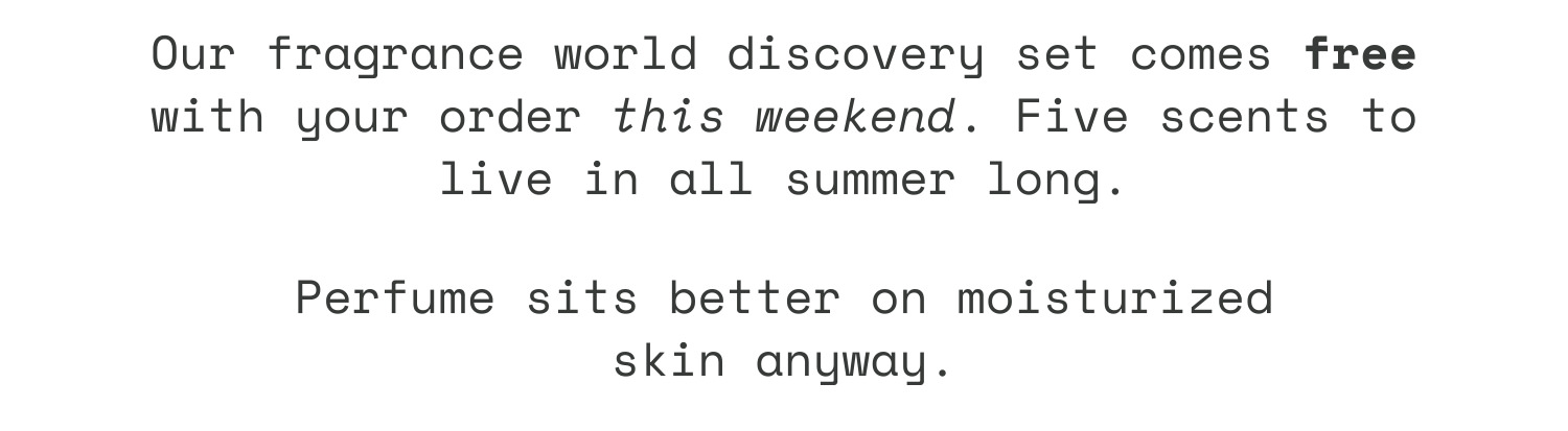 Our fragrance world discovery set comes free with your order this weekend. Five scents to live in all summer long. Perfume sits better on moisturized skin anyway.