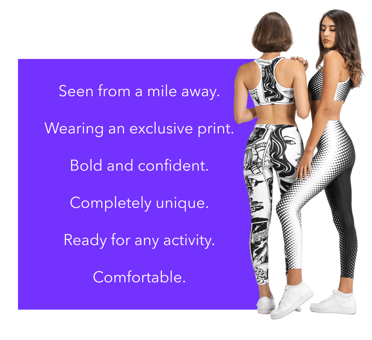 Seen from a mile away.  Wearing an exclusive print.  Bold and confident.  Completely unique.  Ready for any activity.  Comfortable.