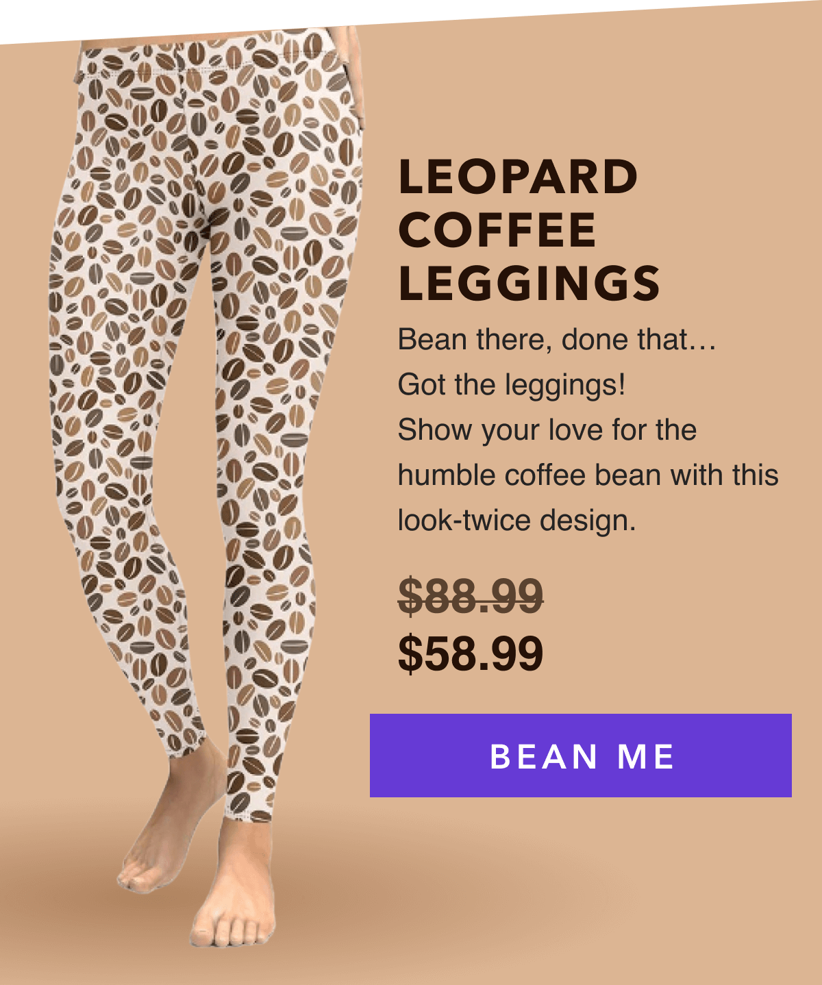 LEOPARD COFFEE LEGGINGS   Bean there, done that… Got the leggings!  Show your love for the humble coffee bean with this look-twice design.