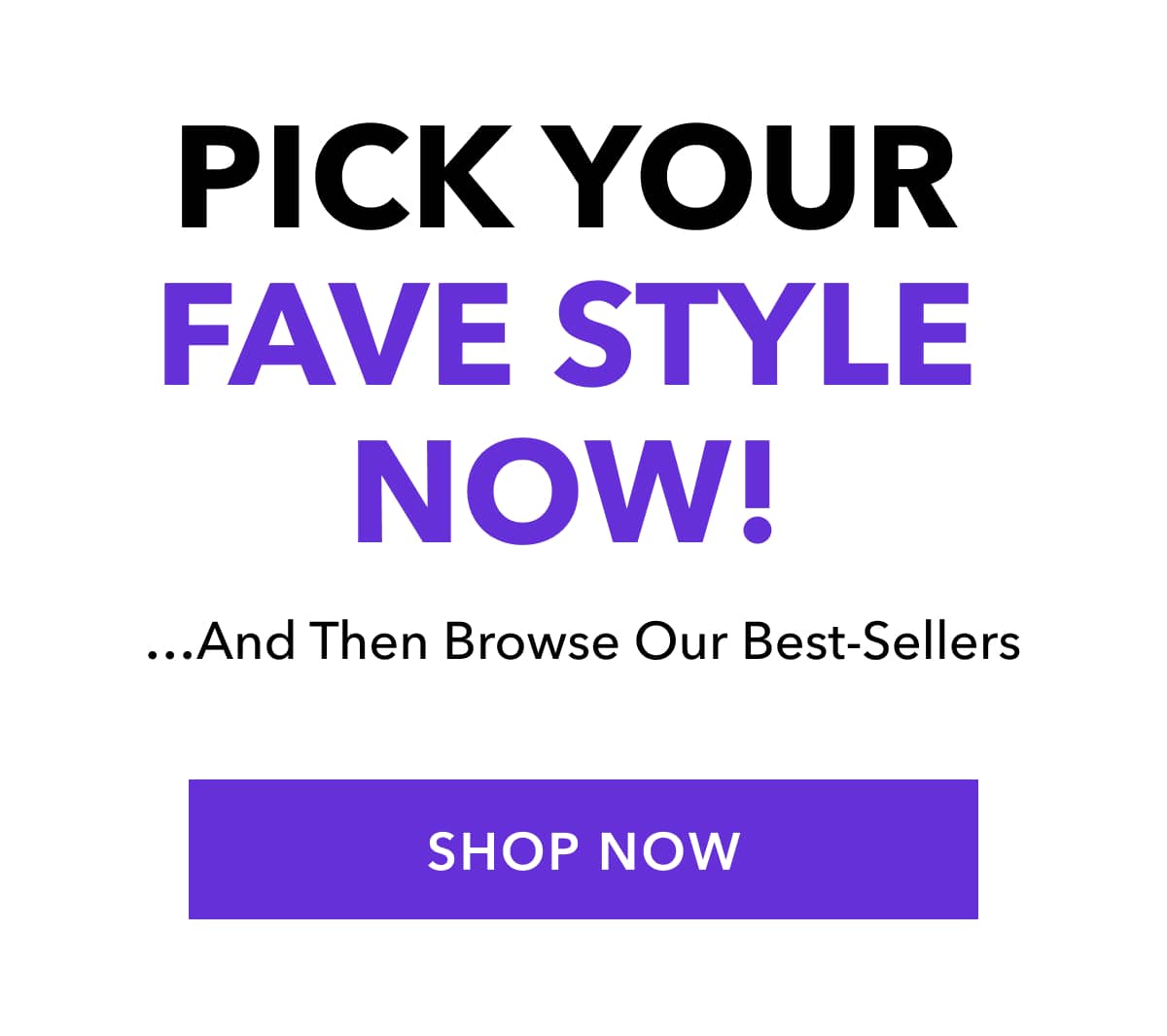 Pick Your Fave Style!   …And Then Browse Our Best-Sellers SHOP THE COLLECTION
