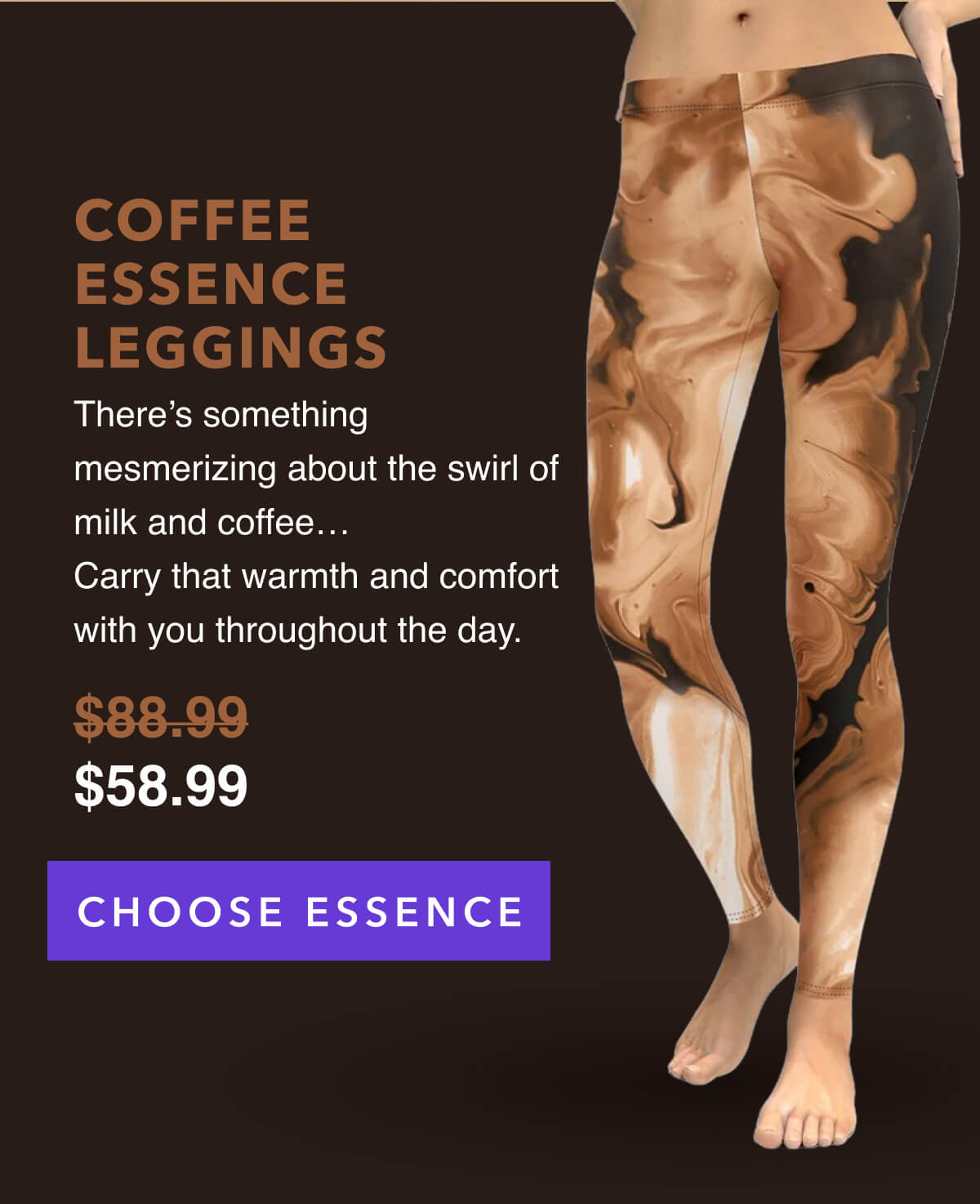 COFFEE ESSENCE LEGGINGS   There's something mesmerizing about the swirl of milk and coffee…  Carry that warmth and comfort with you throughout the day.