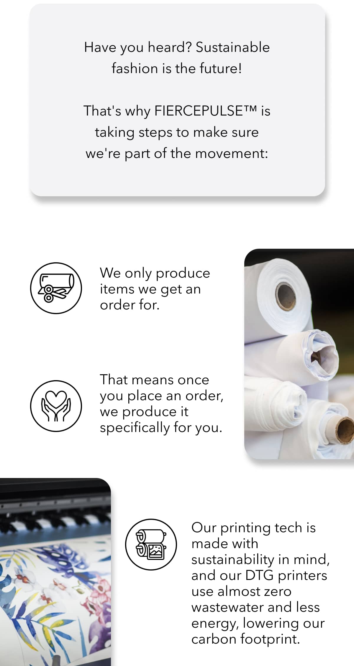 Have you heard? Sustainable fashion is the future!  That's why FIERCEPULSE™ is taking steps to make sure we're part of the movement: We produce items exclusively after a selection is made. That means once you confirm your choice, it's created specifically with you in mind. Our printing technology is designed for sustainability—our DTG printers use almost zero wastewater and consume less energy, helping reduce our carbon footprint. The inks we use for printing are water-based and contain no harmful chemicals.