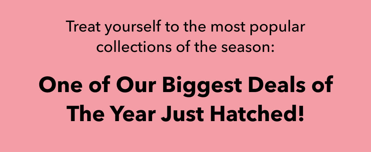 One of Our Biggest Deals of The Year Just Hatched!  Treat yourself to the most popular collections of the season: 