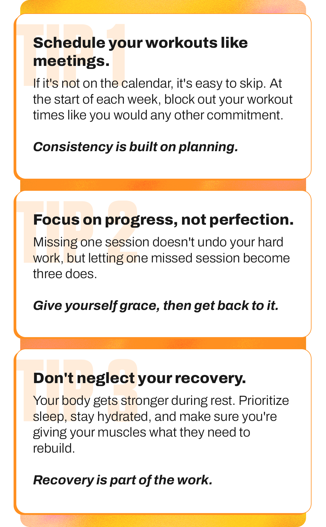 TIP 1: Schedule your workouts like meetings. TIP 2: Focus on progress, not perfection. TIP 3: Don't neglect your recovery.