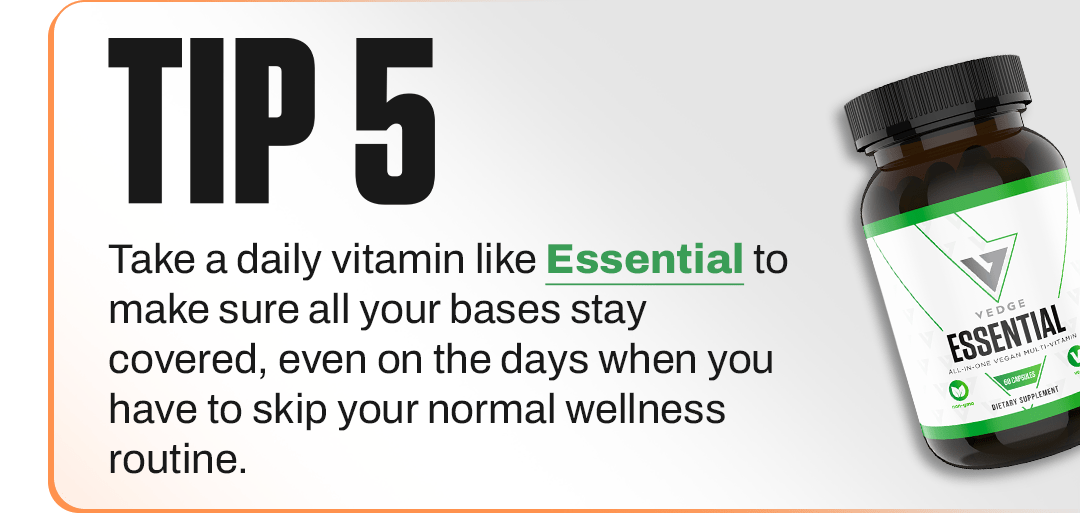 TIP 5 - Take a daily vitamin like Essential to make sure all your bases stay covered, even on the days when you have to skip your normal wellness routine.