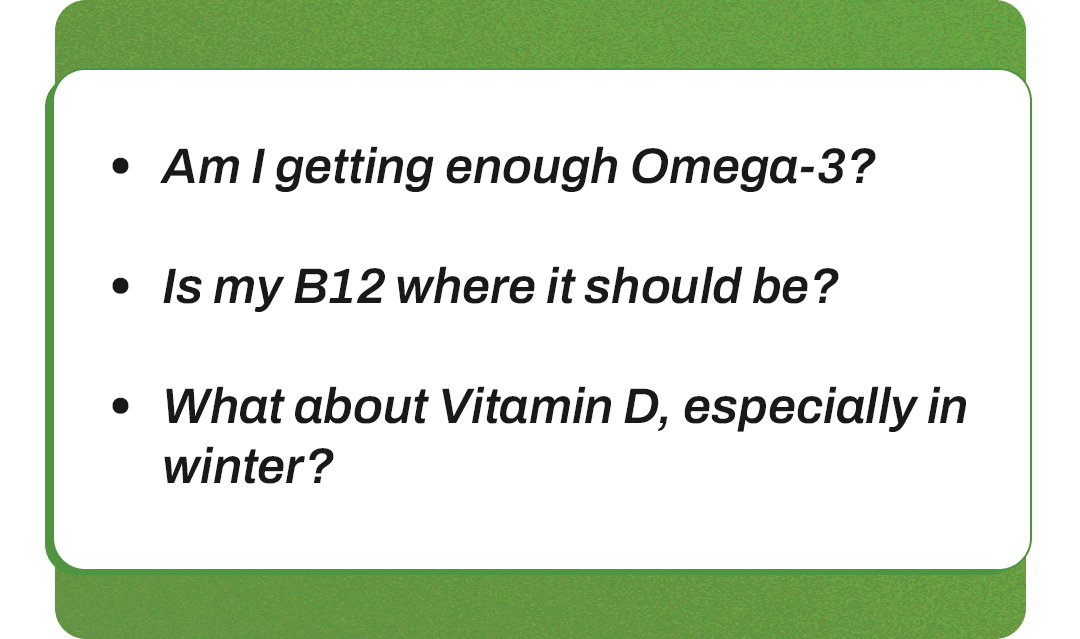 - Am I getting enough Omega-3? - Is my B12 where it should be? - What about Vitamin D, especially in winter?