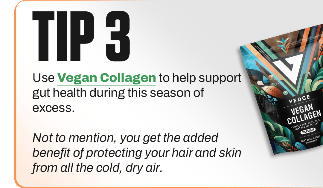 TIP 3 - Use Vegan Collagen to help support gut health during this season of excess. Not to mention, you get the added benefit of protecting your hair and skin from all the cold, dry air.