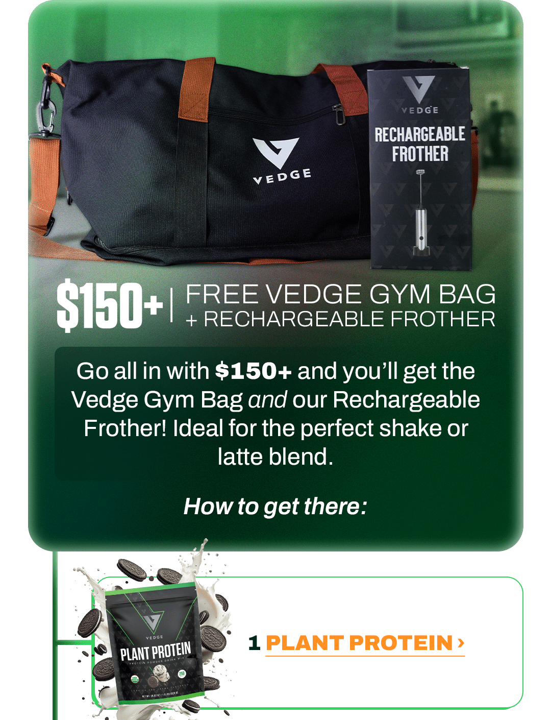 $150+ | FREE VEDGE GYM BAG + RECHARGEABLE FROTHER  Go all in with $150+ and you’ll get the Vedge Gym Bag and our Rechargeable Frother! Ideal for the perfect shake or latte blend.  How to get there:  - - -  1 PLANT PROTEIN