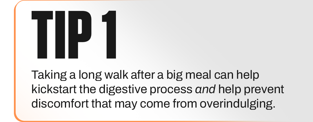 TIP 1 - Taking a long walk after a big meal can help kickstart the digestive process and help prevent discomfort that may come from overindulging.