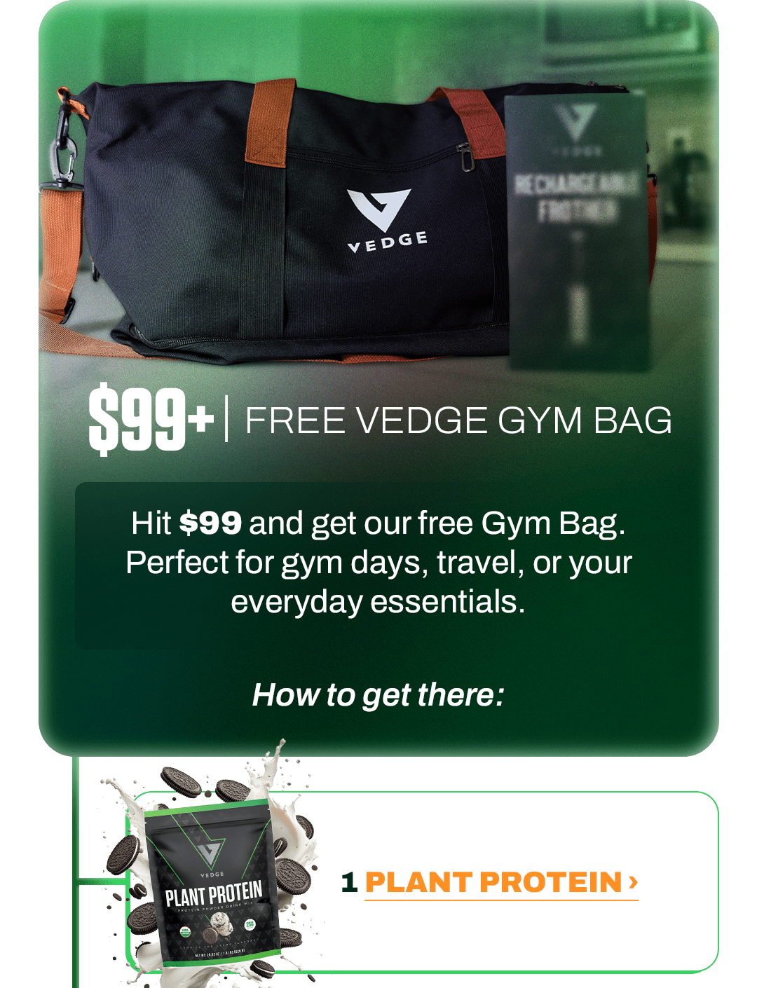 $99+ | FREE VEDGE GYM BAG  Hit $99 and get our free Gym Bag. Perfect for gym days, travel, or your everyday essentials.  How to get there:  - - -  1 PLANT PROTEIN