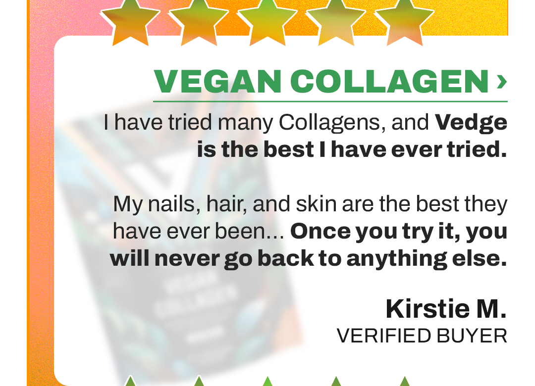 HIGHLY RECOMMEND.  I have tried many collagens, and Vedge is the best collagen I have ever tried.  My hairstylist asked me what I was doing differently since my hair was growing so fast. I told her about my Vedge Collagen and how amazing it is. My nails, hair, and skin are the best they have ever been… Once you try it, you will never go back to anything else.  Kirstie M. VERIFIED BUYER