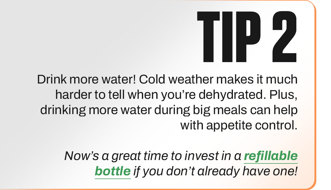 TIP 2 - Drink more water! Cold weather makes it much harder to tell when you’re dehydrated. Plus, drinking more water during big meals can help with appetite control.  Now’s a great time to invest in a refillable bottle if you don’t already have one!