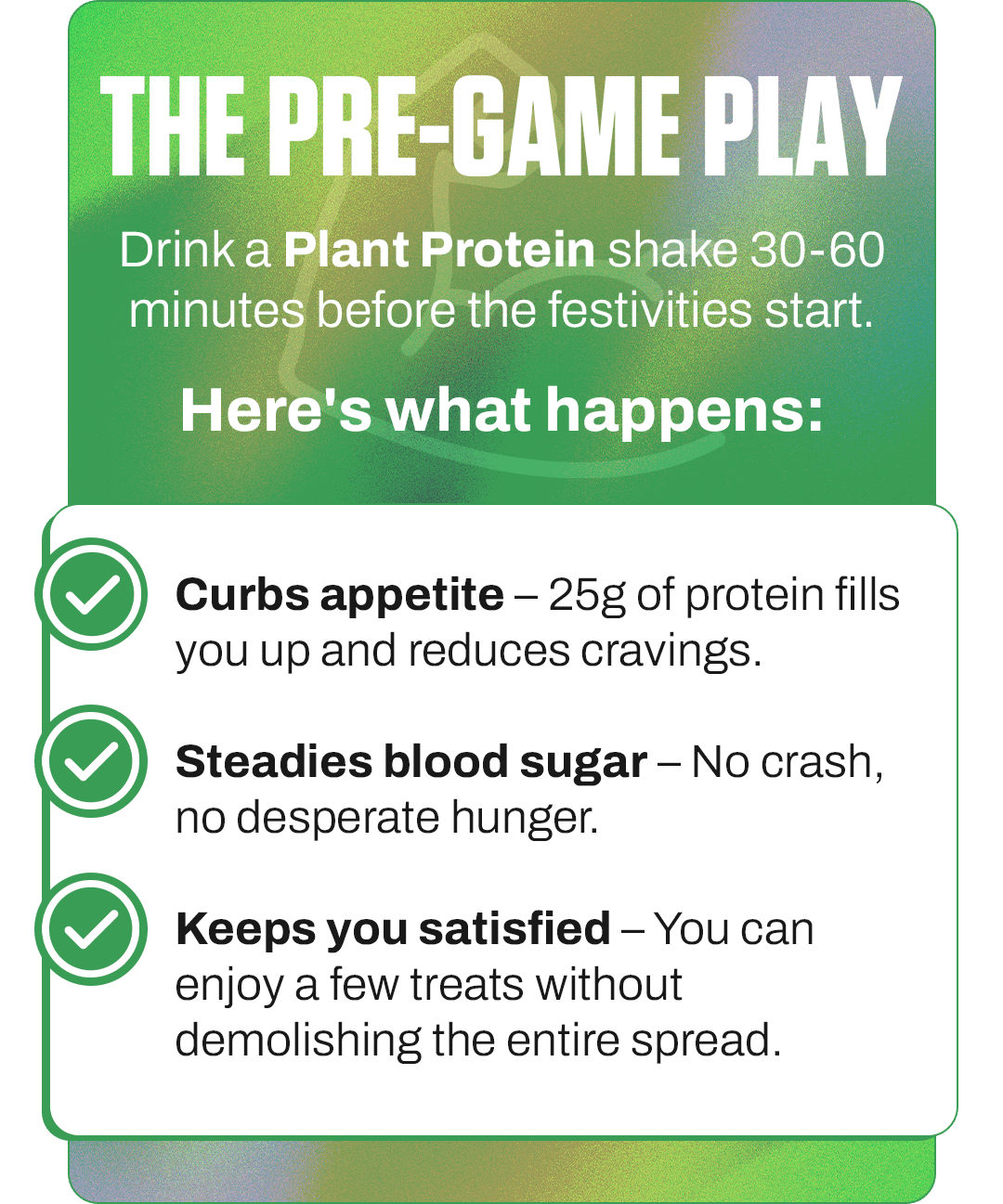 THE PRE-GAME PLAY: Drink a Plant Protein shake 30-60 minutes before the festivities start.