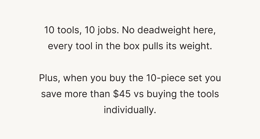 10 tools, 10 jobs. No deadweight here, every tool in the box pulls its weight. Plus, when you buy the 10-piece set you save more than $45 vs buying the tools individually.